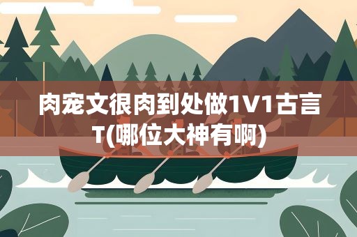 肉宠文很肉到处做1V1古言T(哪位大神有啊)