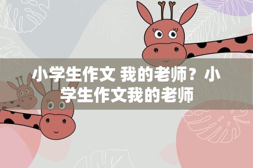 小学生作文 我的老师？小学生作文我的老师