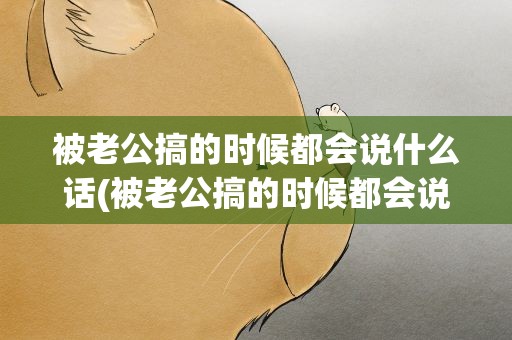 被老公搞的时候都会说什么话(被老公搞的时候都会说什么话呢)