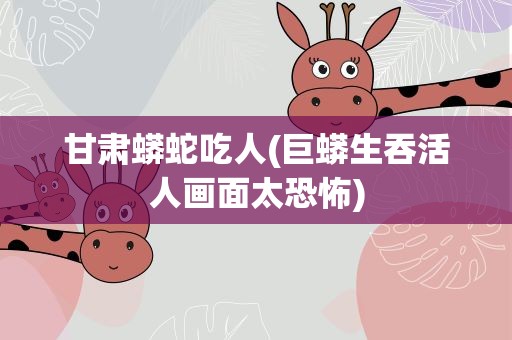 甘肃蟒蛇吃人(巨蟒生吞活人画面太恐怖)