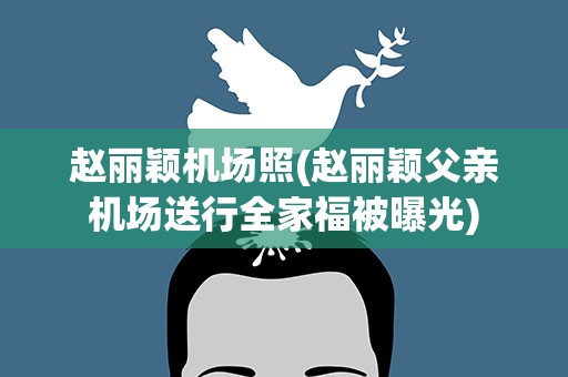 赵丽颖机场照(赵丽颖父亲机场送行全家福被曝光)