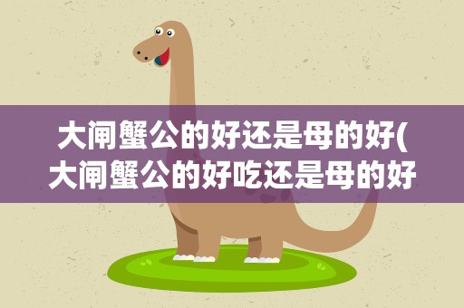 大闸蟹公的好还是母的好(大闸蟹公的好吃还是母的好吃有什么区别呢)