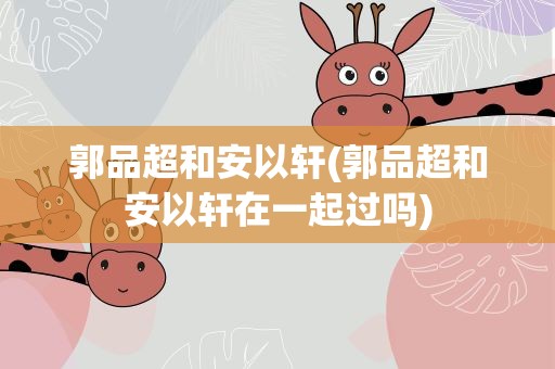 郭品超和安以轩(郭品超和安以轩在一起过吗)
