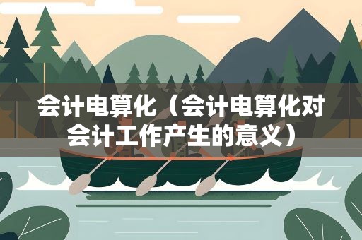 会计电算化（会计电算化对会计工作产生的意义）
