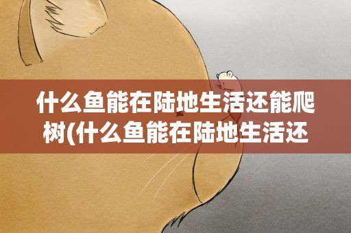 什么鱼能在陆地生活还能爬树(什么鱼能在陆地生活还能爬树呢)