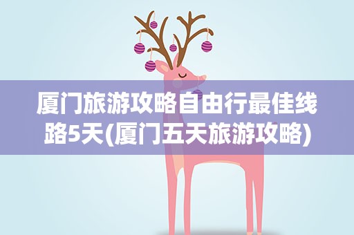 厦门旅游攻略自由行最佳线路5天(厦门五天旅游攻略)