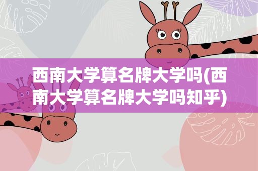 西南大学算名牌大学吗(西南大学算名牌大学吗知乎)