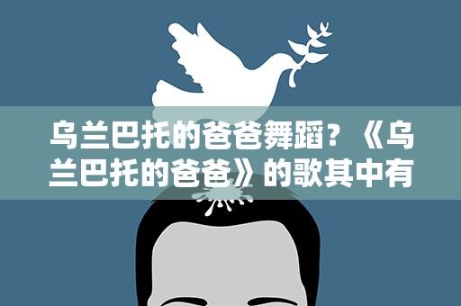 乌兰巴托的爸爸舞蹈？《乌兰巴托的爸爸》的歌其中有什么故事吗