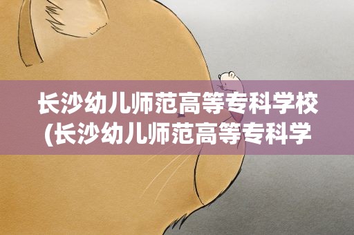 长沙幼儿师范高等专科学校(长沙幼儿师范高等专科学校有哪些专业)