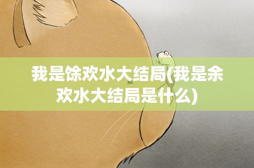 我是馀欢水大结局(我是余欢水大结局是什么)