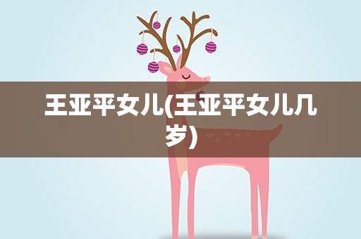 王亚平女儿(王亚平女儿几岁)