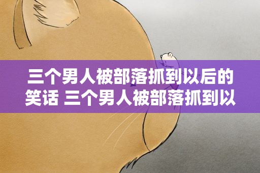 三个男人被部落抓到以后的笑话 三个男人被部落抓到以后的笑话视频