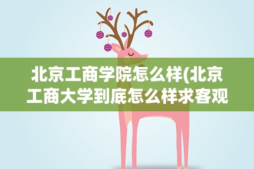 北京工商学院怎么样(北京工商大学到底怎么样求客观,公正的回答!)