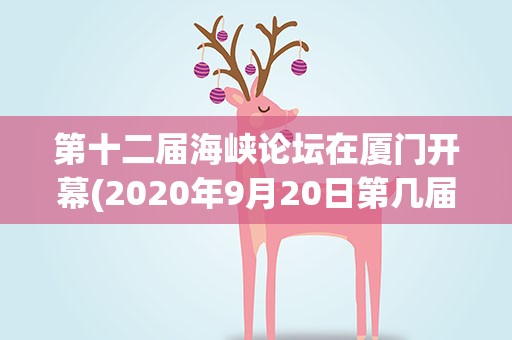 第十二届海峡论坛在厦门开幕(2020年9月20日第几届海峡论坛会在福建厦门举行)