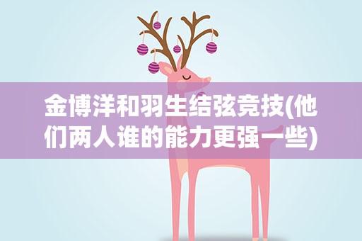 金博洋和羽生结弦竞技(他们两人谁的能力更强一些)