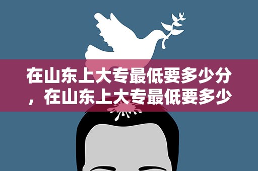 在山东上大专最低要多少分，在山东上大专最低要多少分数