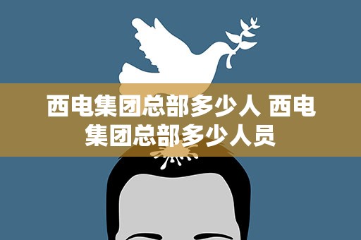 西电集团总部多少人 西电集团总部多少人员