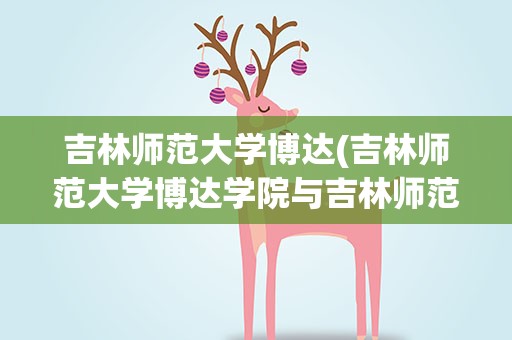 吉林师范大学博达(吉林师范大学博达学院与吉林师范大学有什么关系)