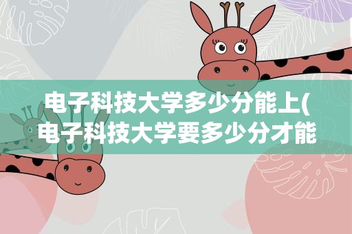 电子科技大学多少分能上(电子科技大学要多少分才能录取有哪些好的建议吗)