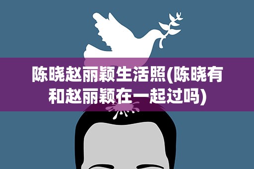 陈晓赵丽颖生活照(陈晓有和赵丽颖在一起过吗)