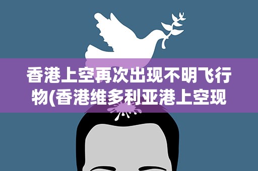 香港上空再次出现不明飞行物(香港维多利亚港上空现“不明飞行物”盘旋数分钟后消失)