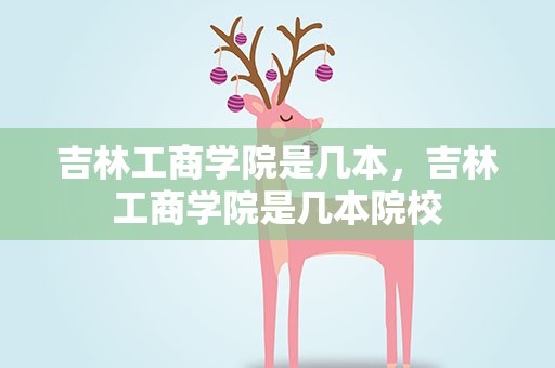 吉林工商学院是几本，吉林工商学院是几本院校