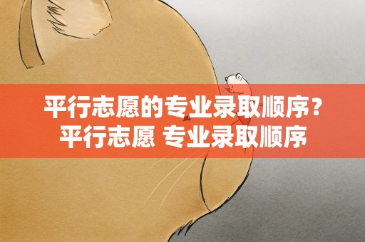平行志愿的专业录取顺序？平行志愿 专业录取顺序