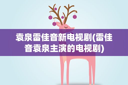 袁泉雷佳音新电视剧(雷佳音袁泉主演的电视剧)