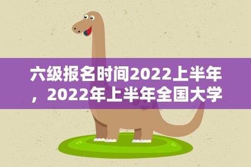 六级报名时间2022上半年，2022年上半年全国大学英语四、六级考试报名时间