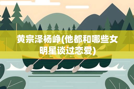 黄宗泽杨峥(他都和哪些女明星谈过恋爱)