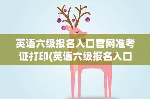 英语六级报名入口官网准考证打印(英语六级报名入口官网准考证打印不了)