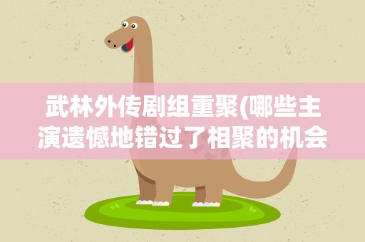 武林外传剧组重聚(哪些主演遗憾地错过了相聚的机会)
