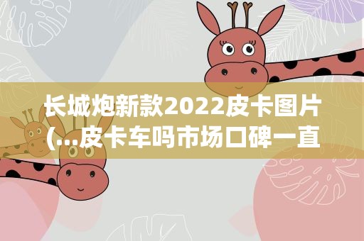 长城炮新款2022皮卡图片(...皮卡车吗市场口碑一直不错的2022新款乘用长城炮怎么样)