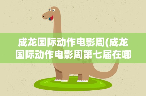 成龙国际动作电影周(成龙国际动作电影周第七届在哪举办)