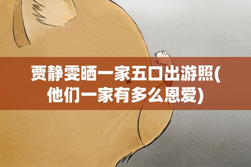 贾静雯晒一家五口出游照(他们一家有多么恩爱)