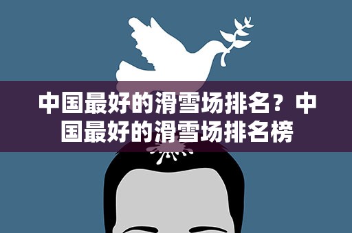 中国最好的滑雪场排名？中国最好的滑雪场排名榜