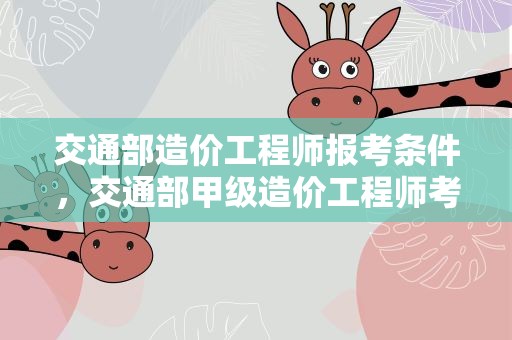 交通部造价工程师报考条件，交通部甲级造价工程师考试报名条件是什么