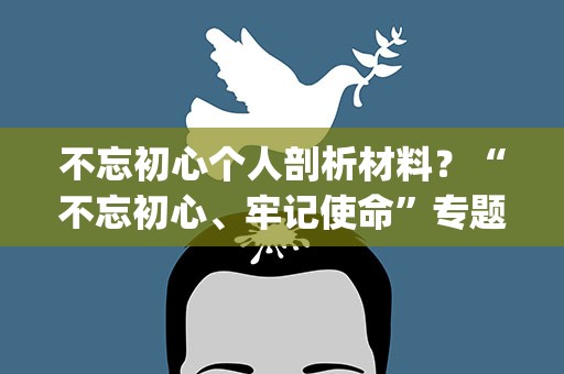 不忘初心个人剖析材料？“不忘初心、牢记使命”专题民主生活会检视剖析材料(个人)
