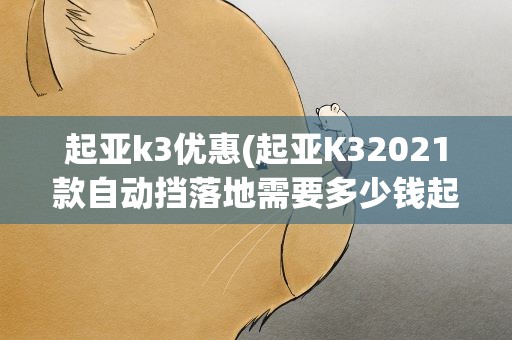 起亚k3优惠(起亚K32021款自动挡落地需要多少钱起亚K3优惠价)