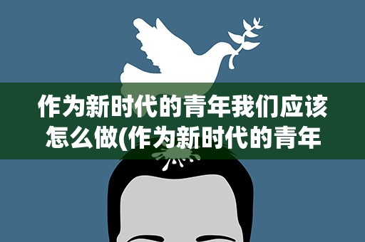 作为新时代的青年我们应该怎么做(作为新时代的青年,我们应该怎么做)