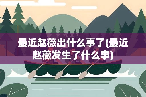 最近赵薇出什么事了(最近赵薇发生了什么事)