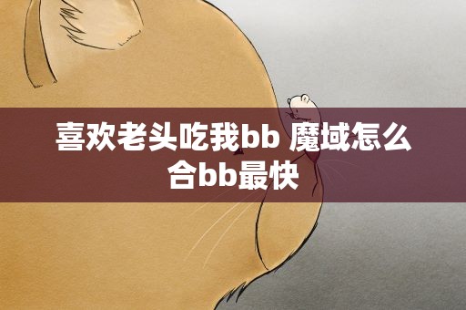 喜欢老头吃我bb 魔域怎么合bb最快