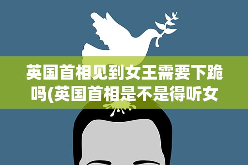 英国首相见到女王需要下跪吗(英国首相是不是得听女王的)