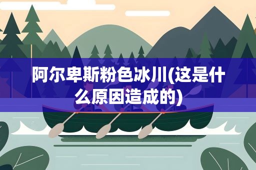 阿尔卑斯粉色冰川(这是什么原因造成的)