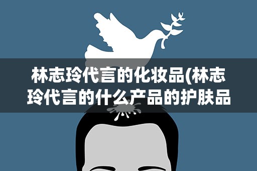 林志玲代言的化妆品(林志玲代言的什么产品的护肤品)