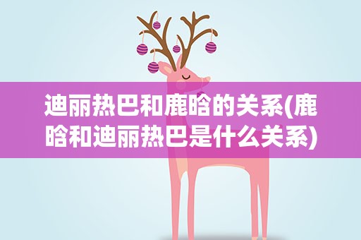 迪丽热巴和鹿晗的关系(鹿晗和迪丽热巴是什么关系)