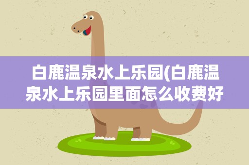 白鹿温泉水上乐园(白鹿温泉水上乐园里面怎么收费好玩么)