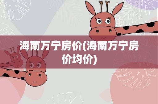 海南万宁房价(海南万宁房价均价)
