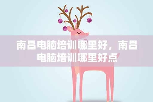 南昌电脑培训哪里好，南昌电脑培训哪里好点