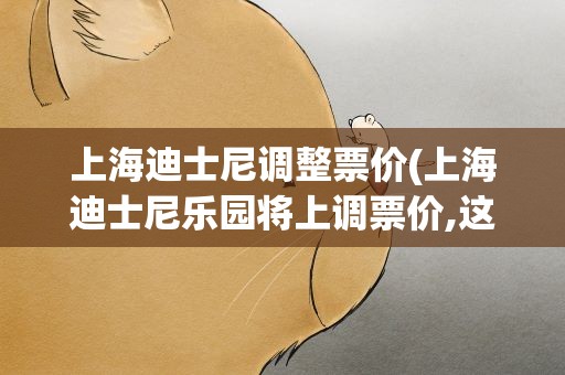 上海迪士尼调整票价(上海迪士尼乐园将上调票价,这是第几次上调了)